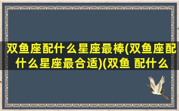 双鱼座配什么星座最棒(双鱼座配什么星座最合适)(双鱼 配什么星座)